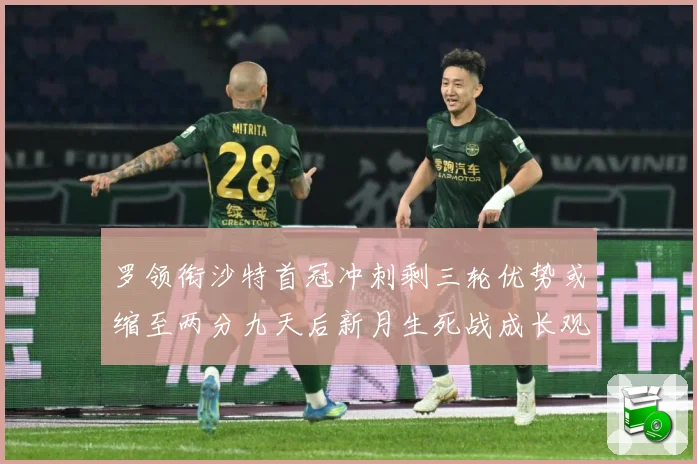 罗领衔沙特首冠冲刺剩三轮优势或缩至两分九天后新月生死战成长观察