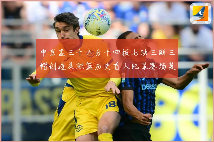 申京轰三十六分十四板七助三断三帽创造美职篮历史首人纪录赛场复盘