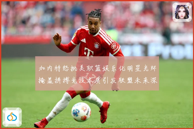 加内特怒批美职篮娱乐化明星光环掩盖拼搏竞技本质引发联盟未来深赛场复盘