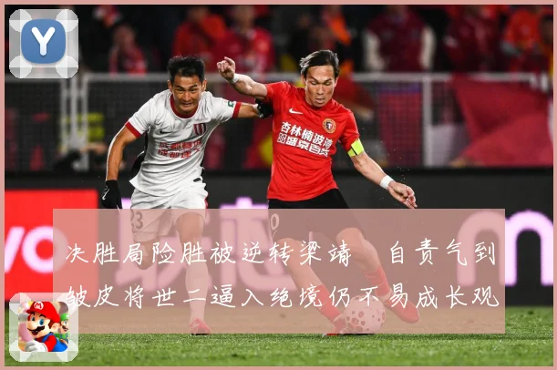 决胜局险胜被逆转梁靖崑自责气到皱皮将世二逼入绝境仍不易成长观察