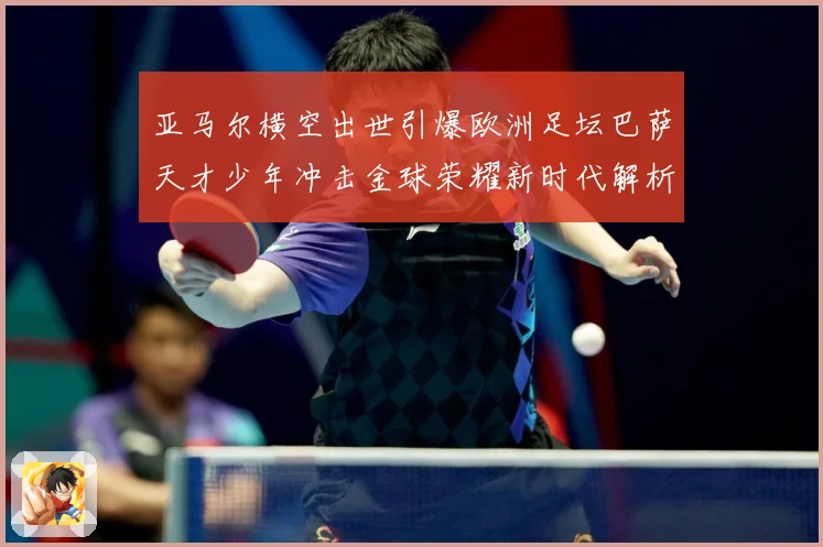 亚马尔横空出世引爆欧洲足坛巴萨天才少年冲击金球荣耀新时代解析