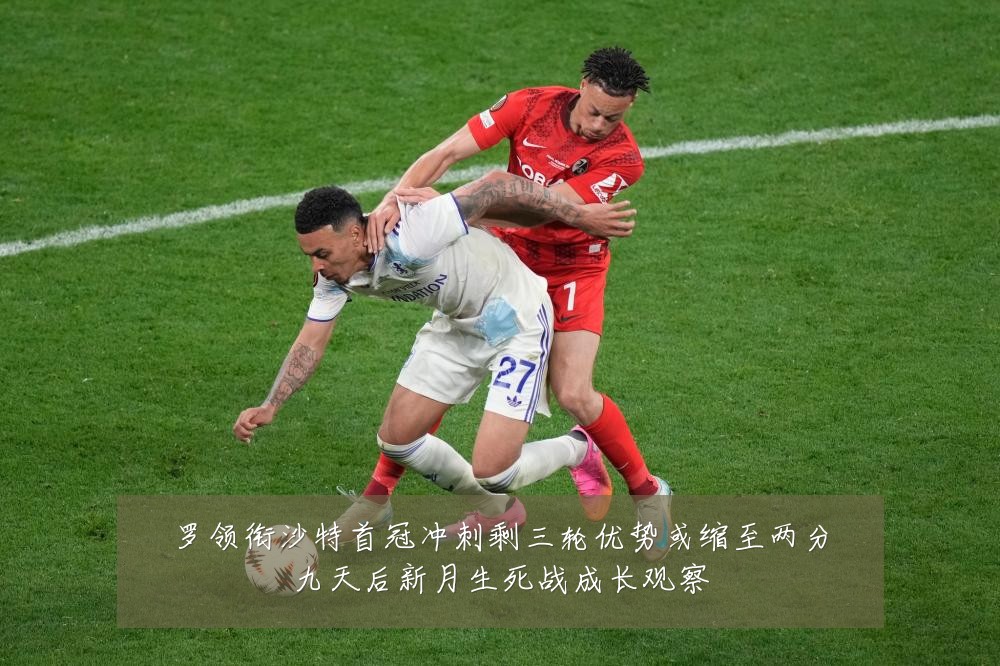 罗领衔沙特首冠冲刺剩三轮优势或缩至两分九天后新月生死战成长观察